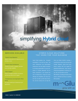 Migrate infrastructure from datacenter and on
premise to cloud
Architect for security, scalability, fault toler-
ance, and high availability
Cloud is managed by MUGILU sys-admins
and dev-ops with live 24x7 support
Pro-active monitoring of Infrastructure and
Applications.
Hybrid Cloud adoption has increased
dramatically in the last few years. The
cloud infrastructure has democratized
infrastructure and has helped innovation
by providing opportunities to young com-
panies to compete effectively. And for
larger corporations, it has reduced the
cost of infrastructure. Though the cloud
offerings are competitive, the cloud sup-
port has not kept up with cloud innova-
tion. And the vendors who can help with
Cloud are limited. MUGILU provides a
comprehensive hybrid cloud services that
includes: Migration, Hybrid cloud archi-
tecture, hosting, 24x7 live support for
application/infrastructure, cloud security,
infrastructure/application monitoring, dev-
ops, dba, and sys-admin services.
With MUGILU providing full Hybrid cloud
service, customers can focus on growing
their business.
 