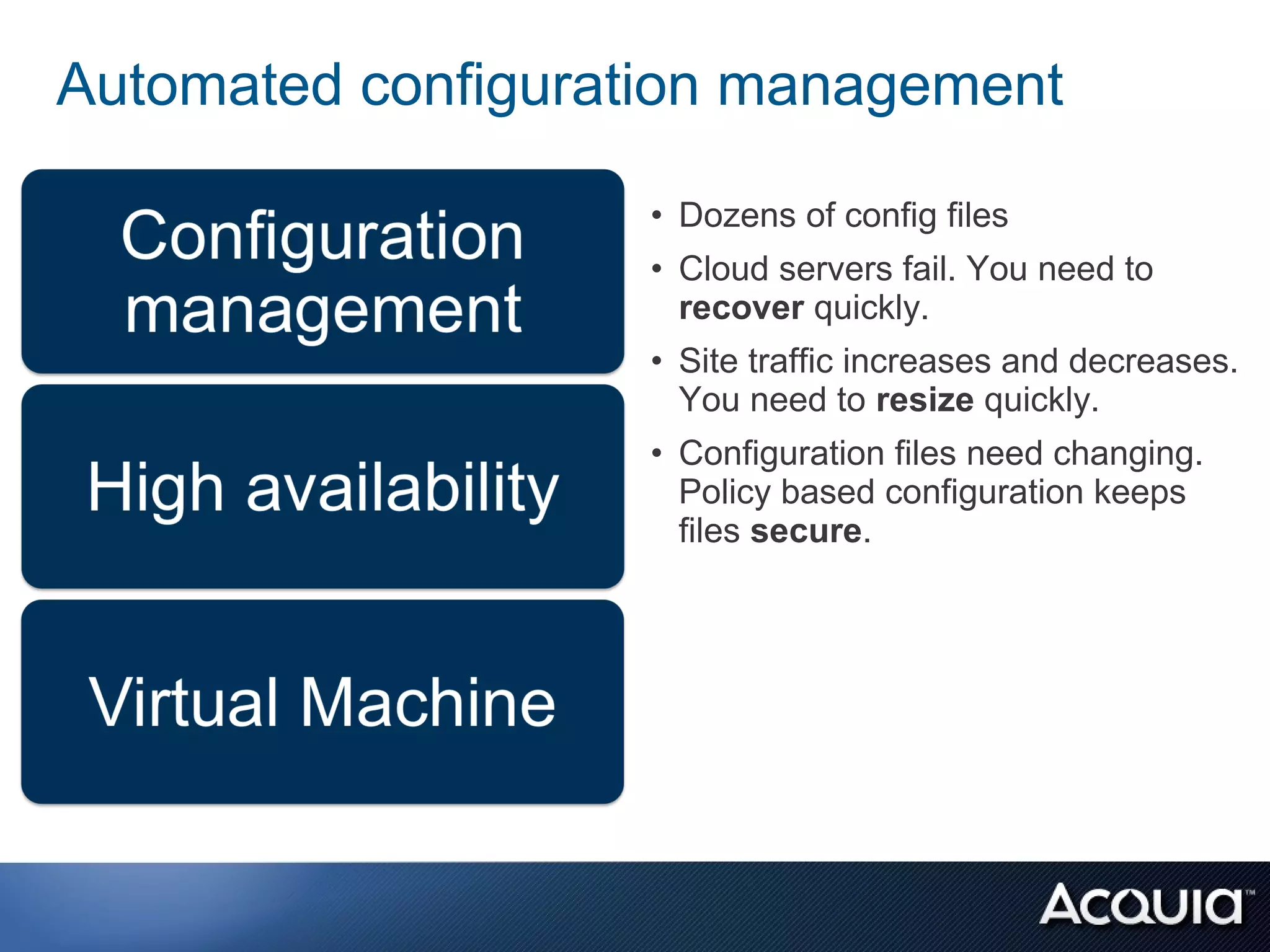 Automated configuration management

                    • Dozens of config files
                    • Cloud servers fail. You need to
                      recover quickly.
                    • Site traffic increases and decreases.
                      You need to resize quickly.
                    • Configuration files need changing.
                      Policy based configuration keeps
                      files secure.
 