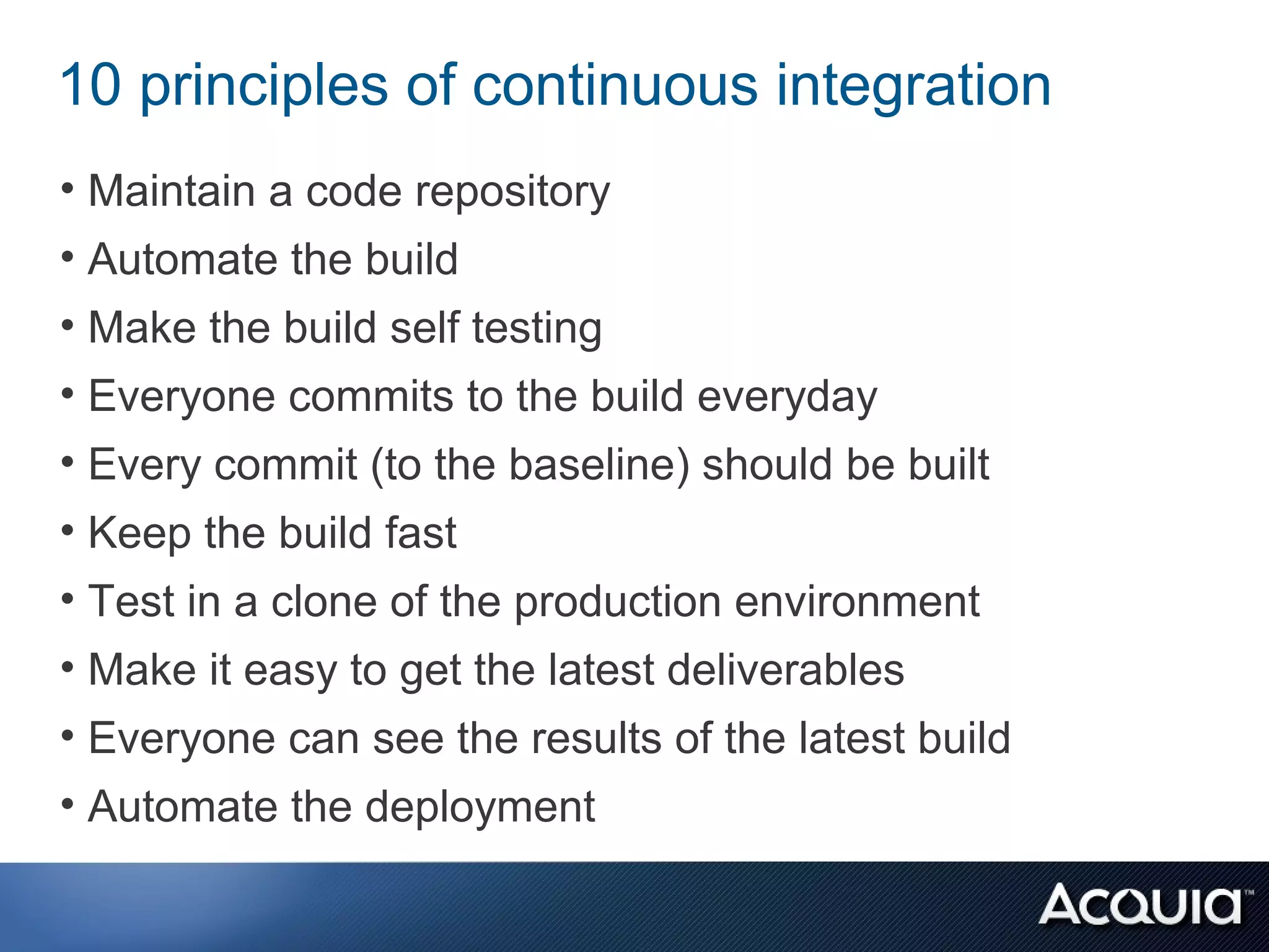 10 principles of continuous integration
• Maintain a code repository
• Automate the build
• Make the build self testing
• Everyone commits to the build everyday
• Every commit (to the baseline) should be built
• Keep the build fast
• Test in a clone of the production environment
• Make it easy to get the latest deliverables
• Everyone can see the results of the latest build
• Automate the deployment
 