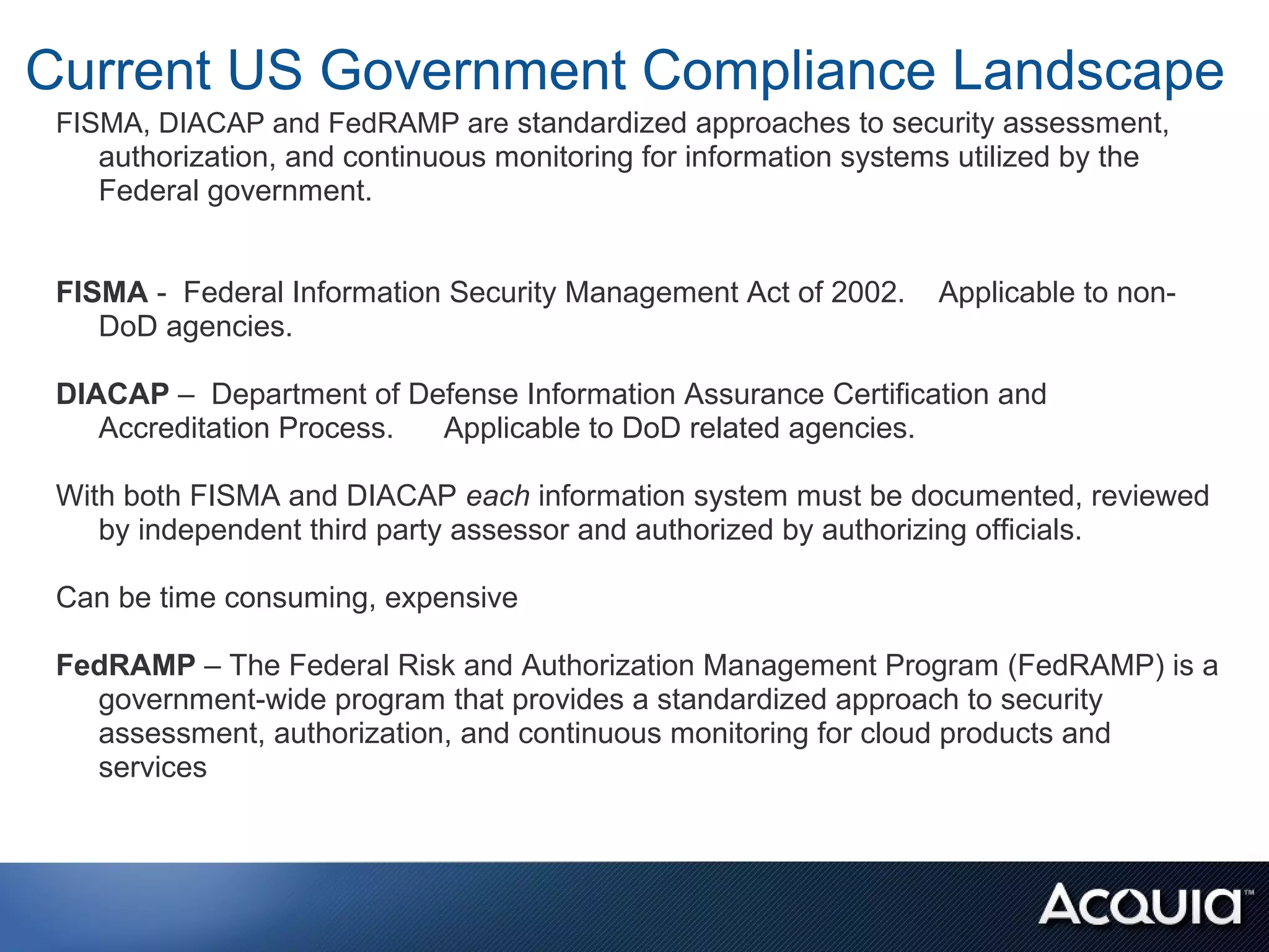 Current US Government Compliance Landscape
 FISMA, DIACAP and FedRAMP are standardized approaches to security assessment,
    authorization, and continuous monitoring for information systems utilized by the
    Federal government.


 FISMA - Federal Information Security Management Act of 2002.     Applicable to non-
    DoD agencies.

 DIACAP – Department of Defense Information Assurance Certification and
    Accreditation Process. Applicable to DoD related agencies.

 With both FISMA and DIACAP each information system must be documented, reviewed
    by independent third party assessor and authorized by authorizing officials.

 Can be time consuming, expensive

 FedRAMP – The Federal Risk and Authorization Management Program (FedRAMP) is a
   government-wide program that provides a standardized approach to security
   assessment, authorization, and continuous monitoring for cloud products and
   services
 
