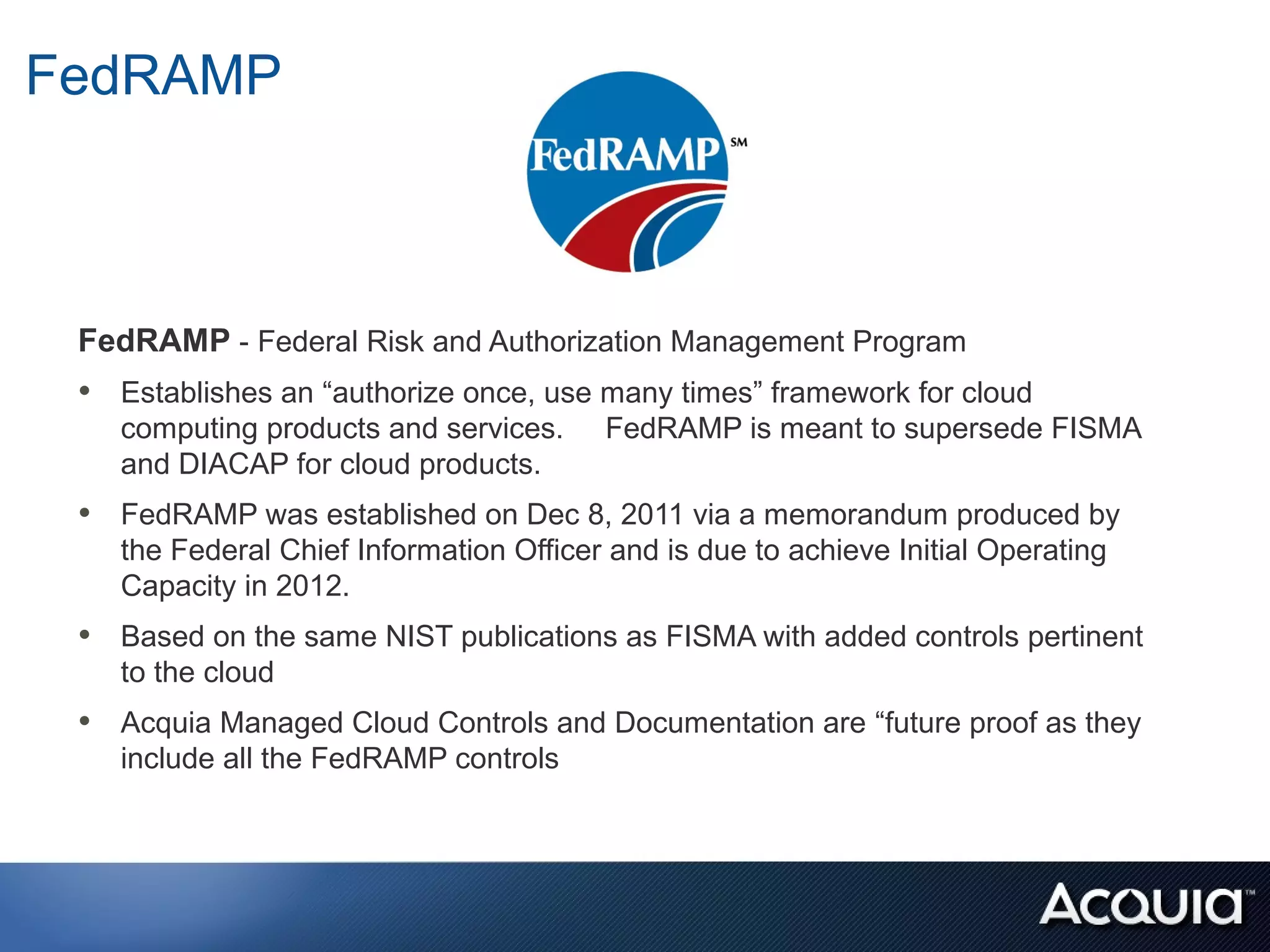 FedRAMP



 FedRAMP - Federal Risk and Authorization Management Program
 • Establishes an “authorize once, use many times” framework for cloud
    computing products and services.     FedRAMP is meant to supersede FISMA
    and DIACAP for cloud products.
 • FedRAMP was established on Dec 8, 2011 via a memorandum produced by
    the Federal Chief Information Officer and is due to achieve Initial Operating
    Capacity in 2012.
 • Based on the same NIST publications as FISMA with added controls pertinent
    to the cloud
 • Acquia Managed Cloud Controls and Documentation are “future proof as they
    include all the FedRAMP controls
 