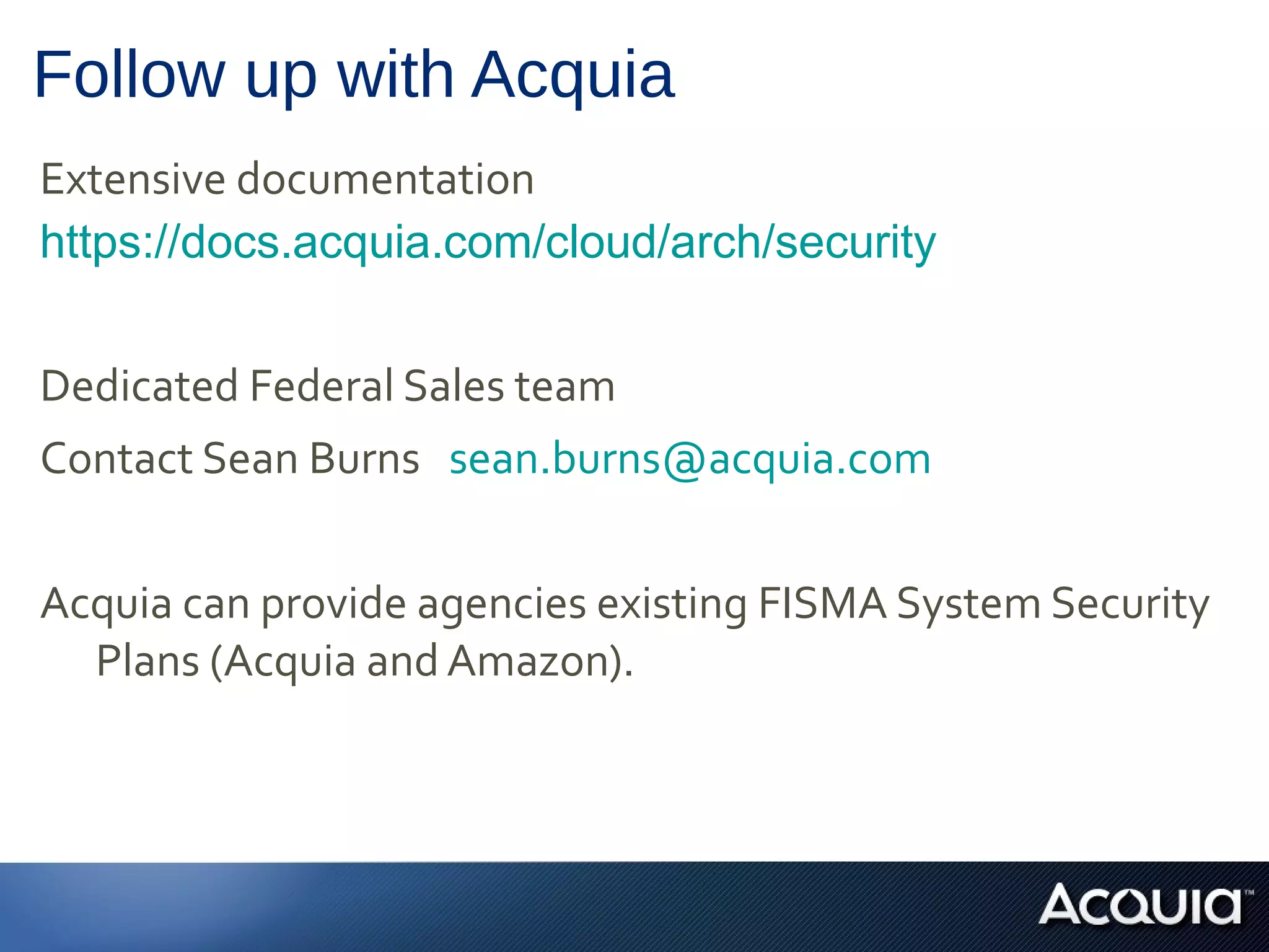 Follow up with Acquia
Extensive documentation
https://docs.acquia.com/cloud/arch/security


Dedicated Federal Sales team
Contact Sean Burns sean.burns@acquia.com


Acquia can provide agencies existing FISMA System Security
  Plans (Acquia and Amazon).
 