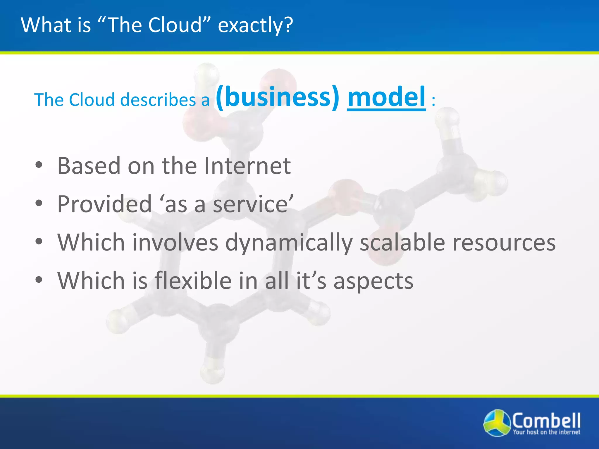 What is “The Cloud” exactly?The Cloud describes a (business) model :Based on the InternetProvided ‘as a service’Which involves dynamically scalable resourcesWhich is flexible in all it’s aspects