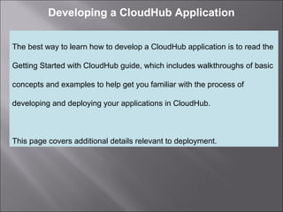 2
Developing a CloudHub Application
The best way to learn how to develop a CloudHub application is to read the
Getting Started with CloudHub guide, which includes walkthroughs of basic
concepts and examples to help get you familiar with the process of
developing and deploying your applications in CloudHub.
This page covers additional details relevant to deployment.
 