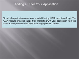 8
Adding a UI for Your Application
CloudHub applications can have a web UI using HTML and JavaScript. The
AJAX Module provides support for interacting with your application from the
browser and provides support for serving up static content.
 
