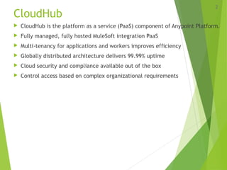 CloudHub
 CloudHub is the platform as a service (PaaS) component of Anypoint Platform.
 Fully managed, fully hosted MuleSoft integration PaaS
 Multi-tenancy for applications and workers improves efficiency
 Globally distributed architecture delivers 99.99% uptime
 Cloud security and compliance available out of the box
 Control access based on complex organizational requirements
2
 