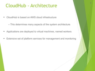 CloudHub - Architecture
3
• CloudHub is based on AWS cloud infrastructure
– This determines many aspects of the system architecture
• Applications are deployed to virtual machines, named workers
• Extensive set of platform services for management and monitoring
 