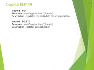 CloudHub REST API
Method : PUT
Resource - /api/applications/{domain}
Description - Updates the metadata for an application
Method : DELETE
Resource - /api/applications/{domain}
Description - Deletes an application
8
 