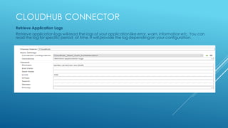 CLOUDHUB CONNECTOR
Retrieve Application Logs
Retrieve application logs will read the logs of your application like error, warn, information etc. You can
read the log for specific period of time. It will provide the log dependingon your configuration.
 