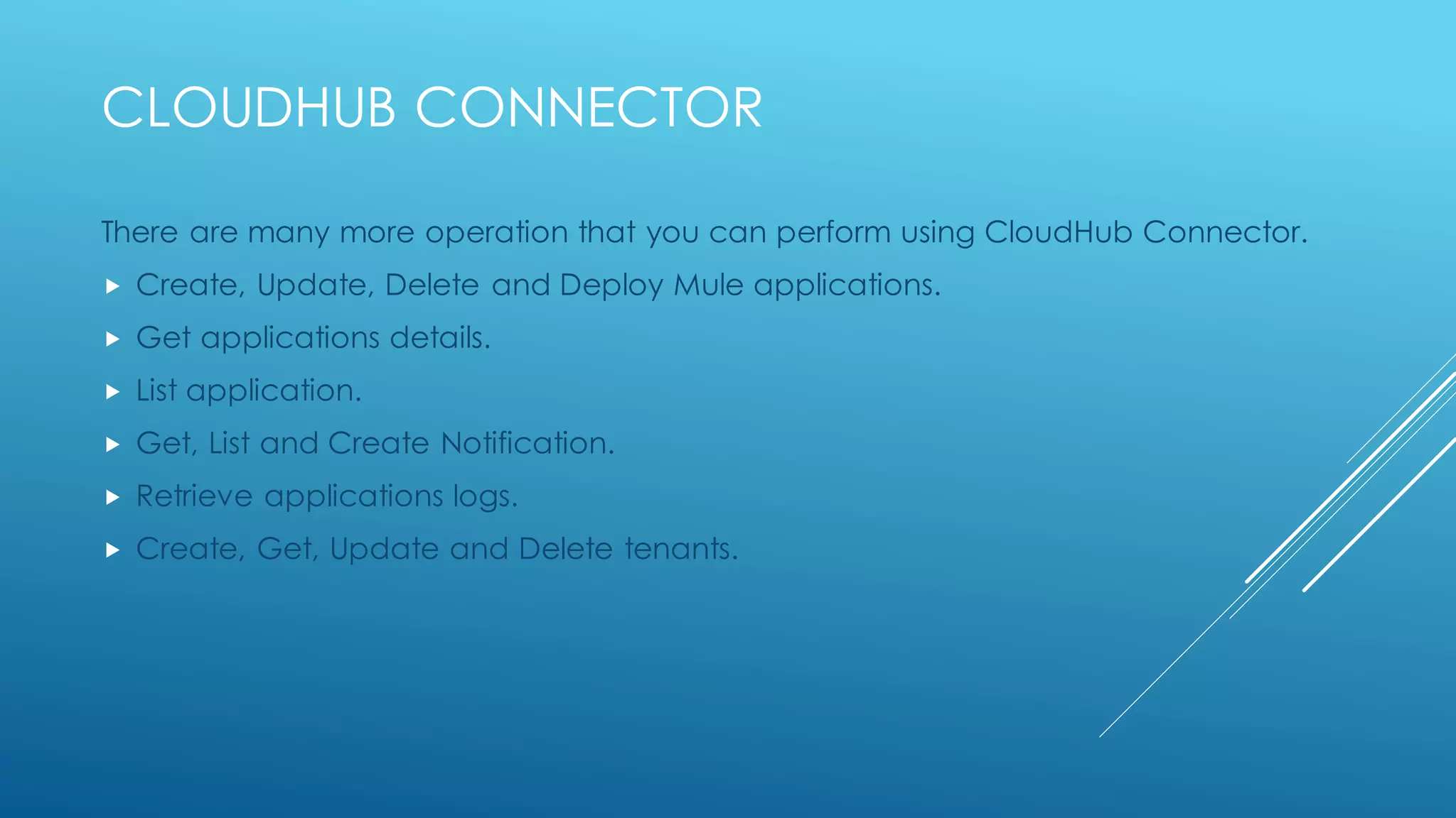 Cloudhub connector
There are many more operation that you can perform using CloudHubConnector.
• Create, Update, Delete and Deploy Mule applications.
• Get applications details.
• List application.
• Get, List and Create Notification.
• Retrieve applications logs.
• Create,Get, Update and Delete tenants.
 