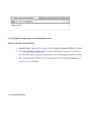 2. From Anypoint Studio export as mule deployable archive
Deploy a CloudHub applicationfrom:
 Anypoint Studio - Right-click on project and click Deploy to Anypoint Platform → Cloud.
 Go to http://anypoint.mulesoft.com to create an organization if you do not already have
one. Otherwise, sign in using your credentials for your existing Anypoint Platform account.
 After creating Anypoint Platform account, the page will be open. Runtime Manager icon
and click on it, or clickOpen
Click Deploy application:
 