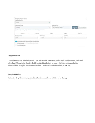 ApplicationFile:
Upload a new file for deployment. Click the Choose file button, select your application file, and then
click Open.We can also click the Get from sandbox button to copy a file from a non-production
environment into your current environment. The application file size limit is 200 MB.
RuntimeVersion
Using the drop-down menu, select the Runtime version to which you to deploy
 