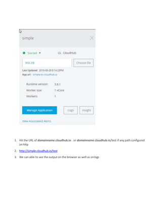 1. Hit the URL of domainname.cloudhub.io . or domainname.cloudhub.io/test if any path configured
onhttp
2. http://simple.cloudhub.io/test
3. We can able to see the output on the browser as well as onlogs
 