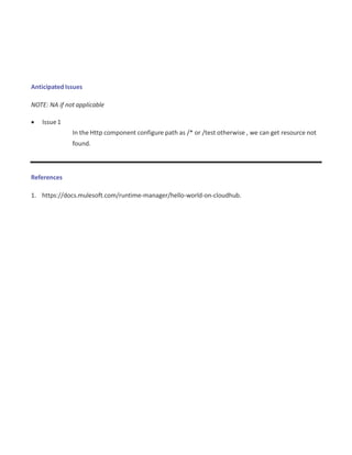 Anticipated Issues
NOTE: NA if not applicable
 Issue1
In the Http component configure path as /* or /test otherwise , we can get resource not
found.
References
1. https://docs.mulesoft.com/runtime-manager/hello-world-on-cloudhub.
 