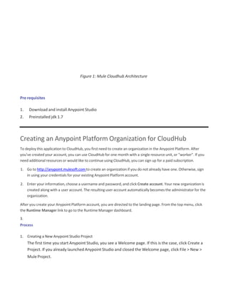 Figure 1: Mule Cloudhub Architecture
Pre requisites
1. Download and install Anypoint Studio
2. Preinstalled jdk 1.7
Creating an Anypoint Platform Organization for CloudHub
To deploy this application to CloudHub, you first need to create an organization in the Anypoint Platform. After
you’ve created your account, you can use CloudHub for one month with a single resource unit, or "worker". If you
need additional resources or would like to continue using CloudHub, you can sign up for a paidsubscription.
1. Go to http://anypoint.mulesoft.com to create an organization if you do not already have one. Otherwise, sign
in using your credentials for your existing Anypoint Platformaccount.
2. Enter your information, choose a username and password, and click Create account. Your new organization is
created along with a user account. The resulting user account automatically becomes the administrator for the
organization.
After you create your Anypoint Platform account, you are directed to the landing page. From the top menu, click
the Runtime Manager link to go to the Runtime Manager dashboard.
3.
Process
1. Creating a New Anypoint Studio Project
The first time you start Anypoint Studio, you see a Welcome page. If this is the case, click Create a
Project. If you already launched Anypoint Studio and closed the Welcome page, click File > New >
MuleProject.
 