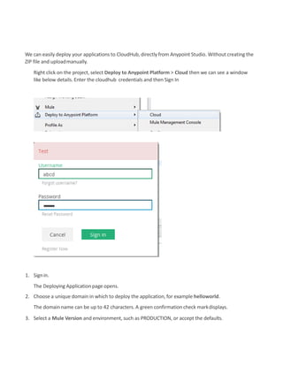 We can easily deploy your applications to CloudHub, directly from Anypoint Studio. Without creating the
ZIP file and uploadmanually.
Right click on the project, select Deploy to Anypoint Platform > Cloud then we can see a window
like below details. Enter the cloudhub credentials and then Sign In
1. Signin.
The Deploying Application page opens.
2. Choose a unique domain in which to deploy the application, for example helloworld.
The domain name can be up to 42 characters. A green confirmation check markdisplays.
3. Select a Mule Version and environment, such as PRODUCTION, or accept the defaults.
 