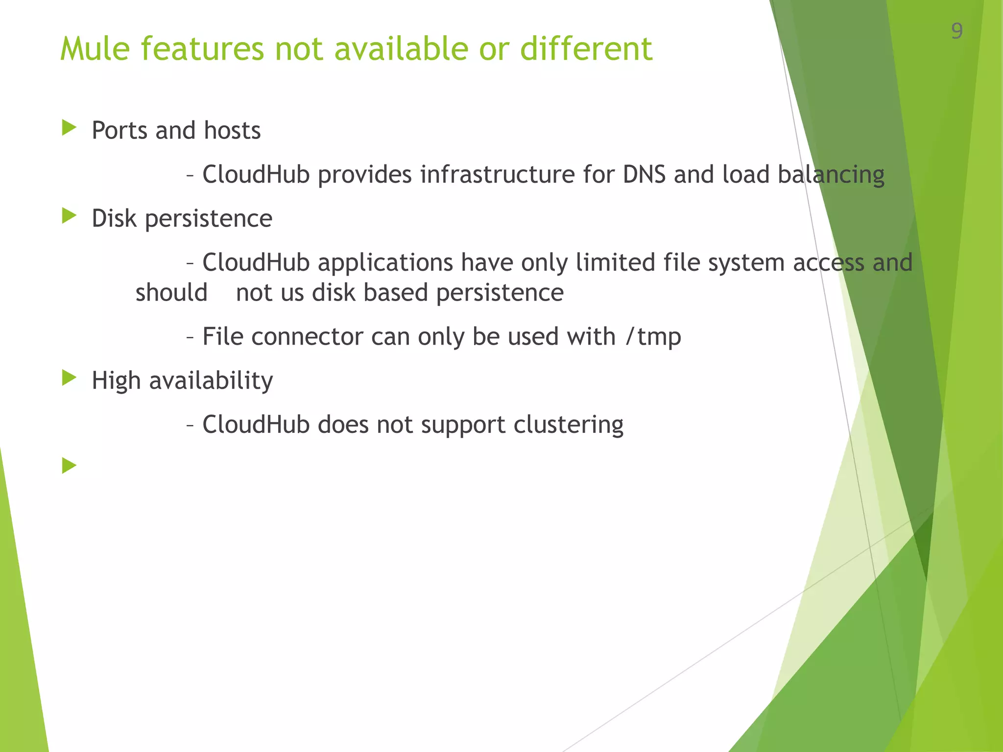 Mule features not available or different
 Ports and hosts
– CloudHub provides infrastructure for DNS and load balancing
 Disk persistence
– CloudHub applications have only limited file system access and
should not us disk based persistence
– File connector can only be used with /tmp
 High availability
– CloudHub does not support clustering

9
 