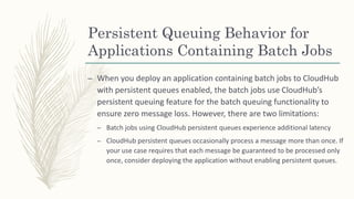 Persistent Queuing Behavior for
Applications Containing Batch Jobs
– When you deploy an application containing batch jobs to CloudHub
with persistent queues enabled, the batch jobs use CloudHub’s
persistent queuing feature for the batch queuing functionality to
ensure zero message loss. However, there are two limitations:
– Batch jobs using CloudHub persistent queues experience additional latency
– CloudHub persistent queues occasionally process a message more than once. If
your use case requires that each message be guaranteed to be processed only
once, consider deploying the application without enabling persistent queues.
 