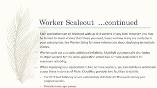 Worker Scaleout …continued
– Each application can be deployed with up to 4 workers of any kind. However, you may
be limited to fewer vCores than those you need, based on how many are available in
your subscription. See Worker Sizing for more information about deploying to multiple
vCores.
– Worker scale out also adds additional reliability. MuleSoft automatically distributes
multiple workers for the same application across two or more datacenters for
maximum reliability.
– When deploying your application to two or more workers, you can distribute workloads
across these instances of Mule. CloudHub provides two facilities to do this:
– The HTTP load balancing service automatically distributes HTTP requests among your
assigned workers.
– Persistent message queues
 
