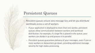 Persistent Queues
– Persistent queues ensure zero message loss and let you distribute
workloads across a set of workers.
– If your application is deployed to more than one worker, persistent
queues allow communication between workers and workload
distribution. For example, if a large file is placed in the queue, your
workers can divide it up and process it in parallel.
– Persistent queues guarantees delivery of your messages, even if one or
more workers or datacenters go down, providing additional message
security for high-stakes processing.
 