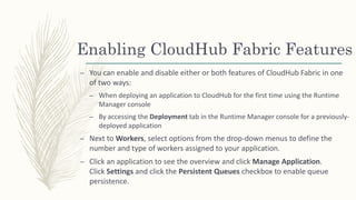 Enabling CloudHub Fabric Features
– You can enable and disable either or both features of CloudHub Fabric in one
of two ways:
– When deploying an application to CloudHub for the first time using the Runtime
Manager console
– By accessing the Deployment tab in the Runtime Manager console for a previously-
deployed application
– Next to Workers, select options from the drop-down menus to define the
number and type of workers assigned to your application.
– Click an application to see the overview and click Manage Application.
Click Settings and click the Persistent Queues checkbox to enable queue
persistence.
 