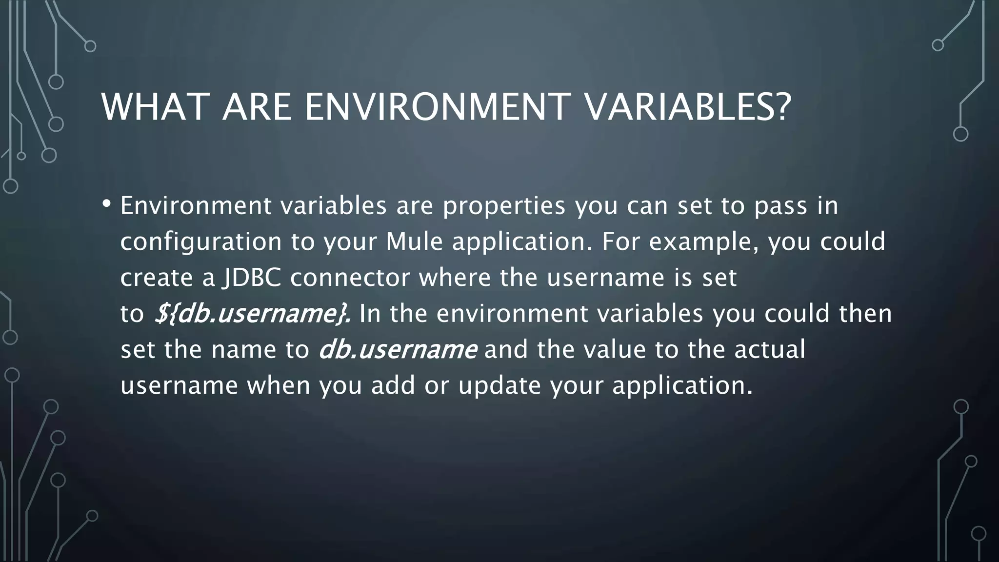 WHAT ARE ENVIRONMENT VARIABLES?
• Environment variables are properties you can set to pass in
configuration to your Mule application. For example, you could
create a JDBC connector where the username is set
to ${db.username}. In the environment variables you could then
set the name to db.username and the value to the actual
username when you add or update your application.
 