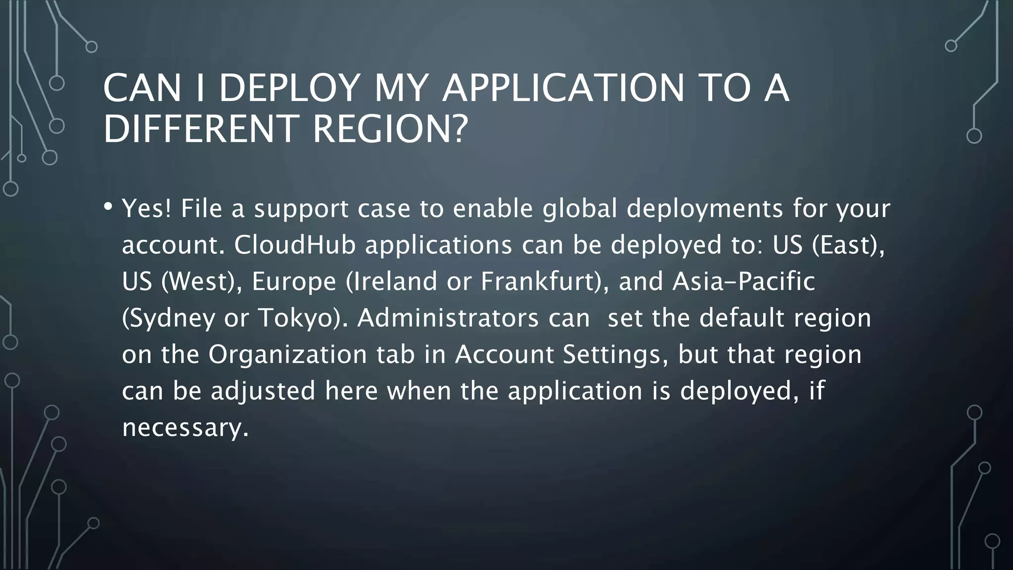 CAN I DEPLOY MY APPLICATION TO A
DIFFERENT REGION?
• Yes! File a support case to enable global deployments for your
account. CloudHub applications can be deployed to: US (East),
US (West), Europe (Ireland or Frankfurt), and Asia-Pacific
(Sydney or Tokyo). Administrators can set the default region
on the Organization tab in Account Settings, but that region
can be adjusted here when the application is deployed, if
necessary.
 