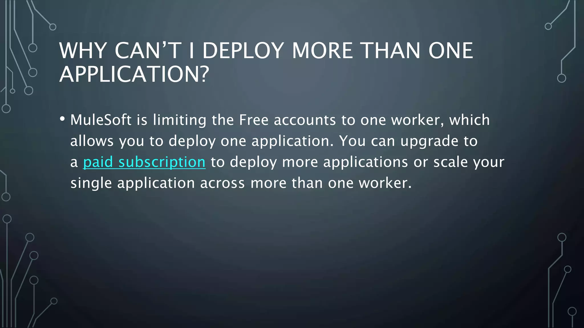 WHY CAN’T I DEPLOY MORE THAN ONE
APPLICATION?
• MuleSoft is limiting the Free accounts to one worker, which
allows you to deploy one application. You can upgrade to
a paid subscription to deploy more applications or scale your
single application across more than one worker.
 
