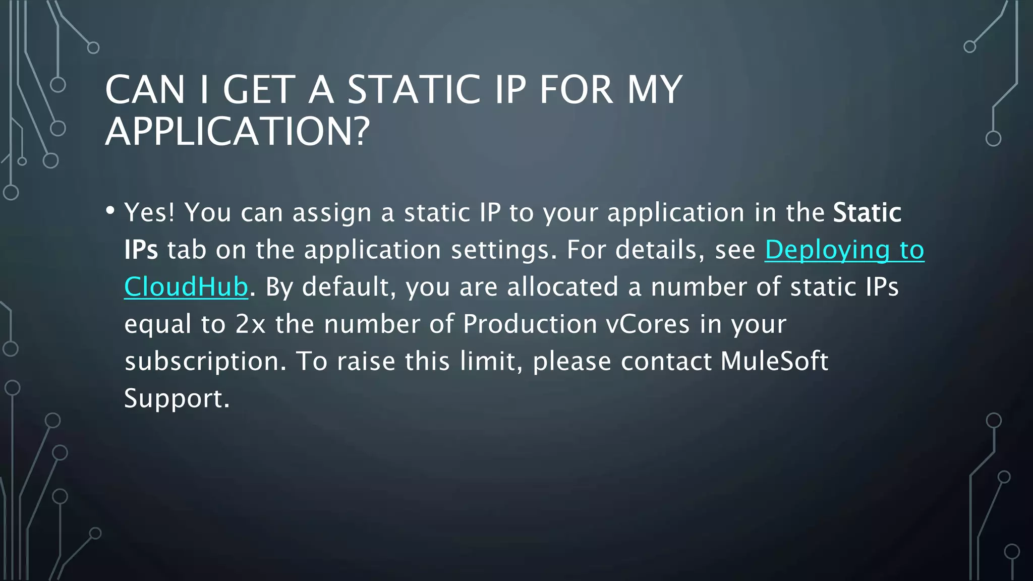 CAN I GET A STATIC IP FOR MY
APPLICATION?
• Yes! You can assign a static IP to your application in the Static
IPs tab on the application settings. For details, see Deploying to
CloudHub. By default, you are allocated a number of static IPs
equal to 2x the number of Production vCores in your
subscription. To raise this limit, please contact MuleSoft
Support.
 