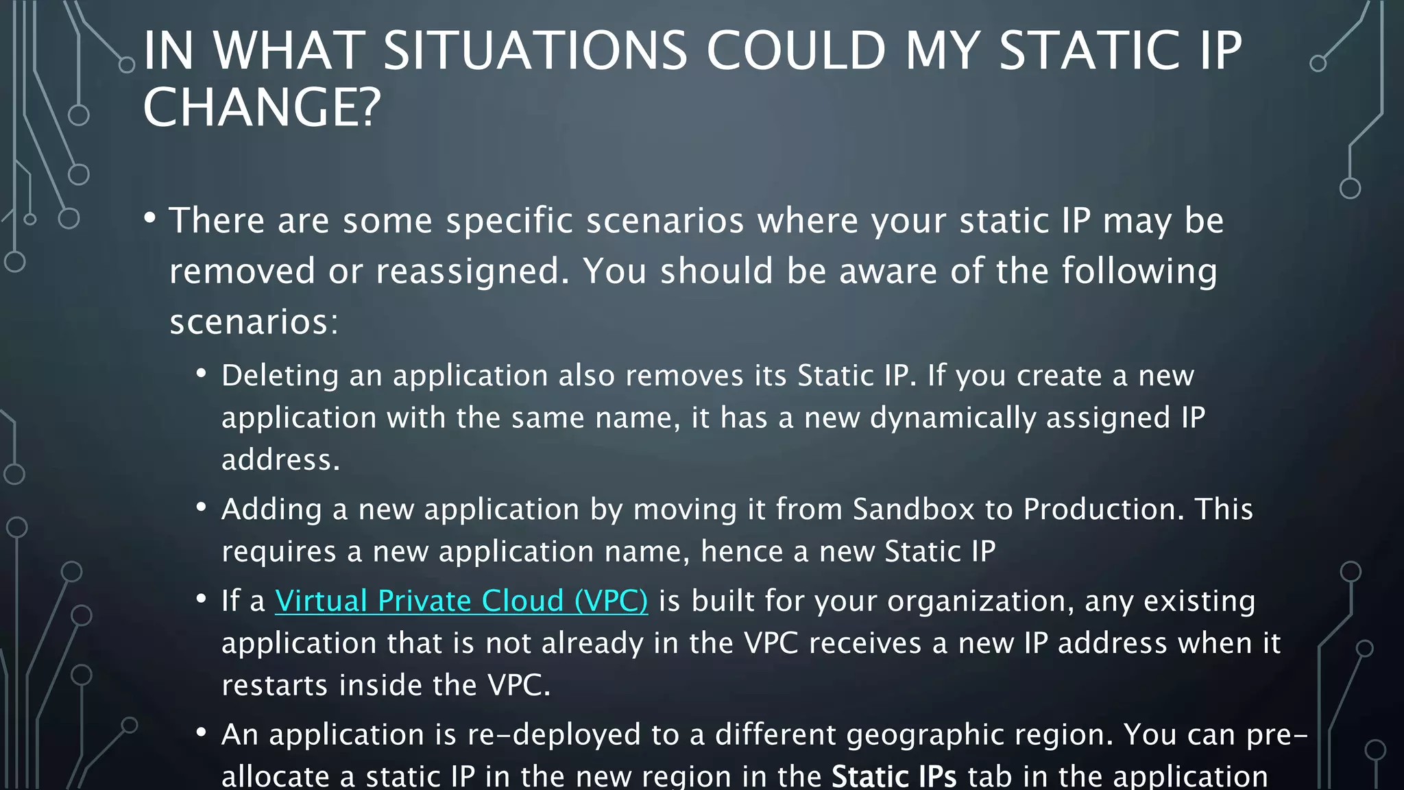 IN WHAT SITUATIONS COULD MY STATIC IP
CHANGE?
• There are some specific scenarios where your static IP may be
removed or reassigned. You should be aware of the following
scenarios:
• Deleting an application also removes its Static IP. If you create a new
application with the same name, it has a new dynamically assigned IP
address.
• Adding a new application by moving it from Sandbox to Production. This
requires a new application name, hence a new Static IP
• If a Virtual Private Cloud (VPC) is built for your organization, any existing
application that is not already in the VPC receives a new IP address when it
restarts inside the VPC.
• An application is re-deployed to a different geographic region. You can pre-
allocate a static IP in the new region in the Static IPs tab in the application
 