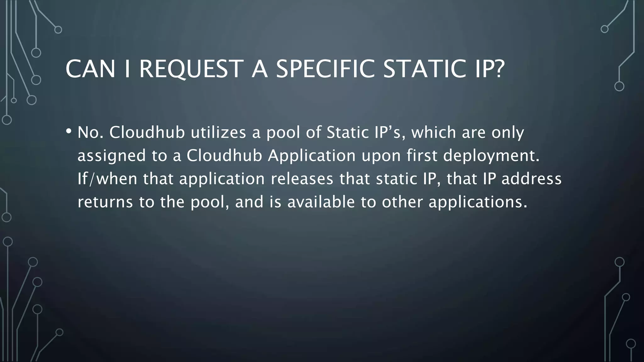 CAN I REQUEST A SPECIFIC STATIC IP?
• No. Cloudhub utilizes a pool of Static IP’s, which are only
assigned to a Cloudhub Application upon first deployment.
If/when that application releases that static IP, that IP address
returns to the pool, and is available to other applications.
 