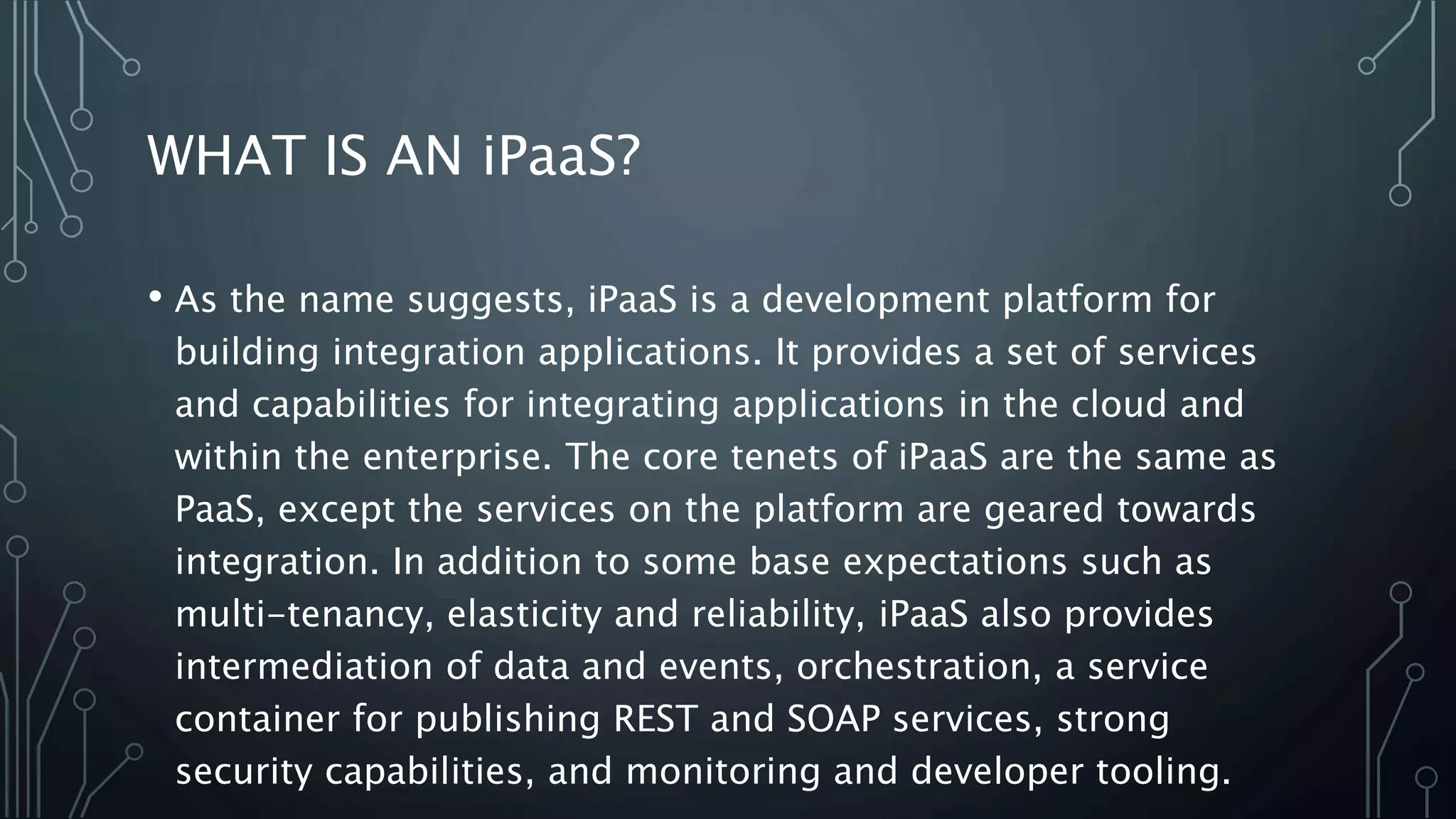 WHAT IS AN iPaaS?
• As the name suggests, iPaaS is a development platform for
building integration applications. It provides a set of services
and capabilities for integrating applications in the cloud and
within the enterprise. The core tenets of iPaaS are the same as
PaaS, except the services on the platform are geared towards
integration. In addition to some base expectations such as
multi-tenancy, elasticity and reliability, iPaaS also provides
intermediation of data and events, orchestration, a service
container for publishing REST and SOAP services, strong
security capabilities, and monitoring and developer tooling.
 