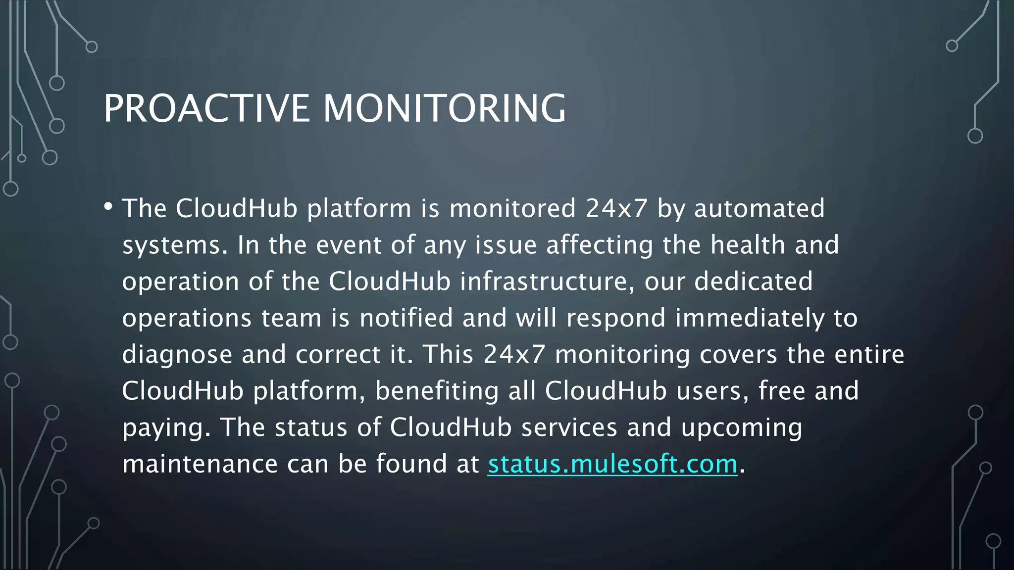 PROACTIVE MONITORING
• The CloudHub platform is monitored 24x7 by automated
systems. In the event of any issue affecting the health and
operation of the CloudHub infrastructure, our dedicated
operations team is notified and will respond immediately to
diagnose and correct it. This 24x7 monitoring covers the entire
CloudHub platform, benefiting all CloudHub users, free and
paying. The status of CloudHub services and upcoming
maintenance can be found at status.mulesoft.com.
 