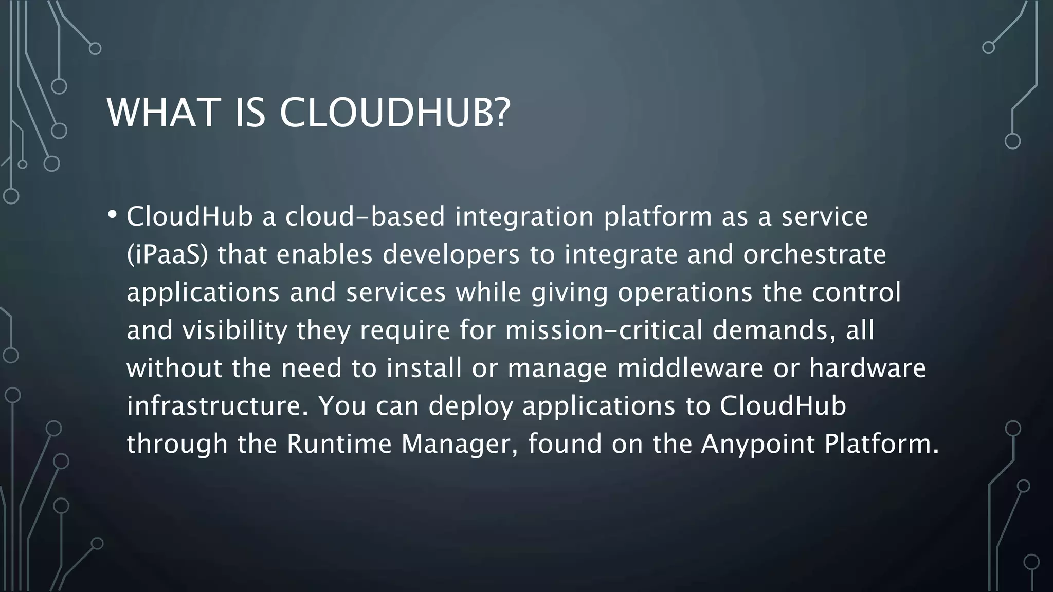 WHAT IS CLOUDHUB?
• CloudHub a cloud-based integration platform as a service
(iPaaS) that enables developers to integrate and orchestrate
applications and services while giving operations the control
and visibility they require for mission-critical demands, all
without the need to install or manage middleware or hardware
infrastructure. You can deploy applications to CloudHub
through the Runtime Manager, found on the Anypoint Platform.
 