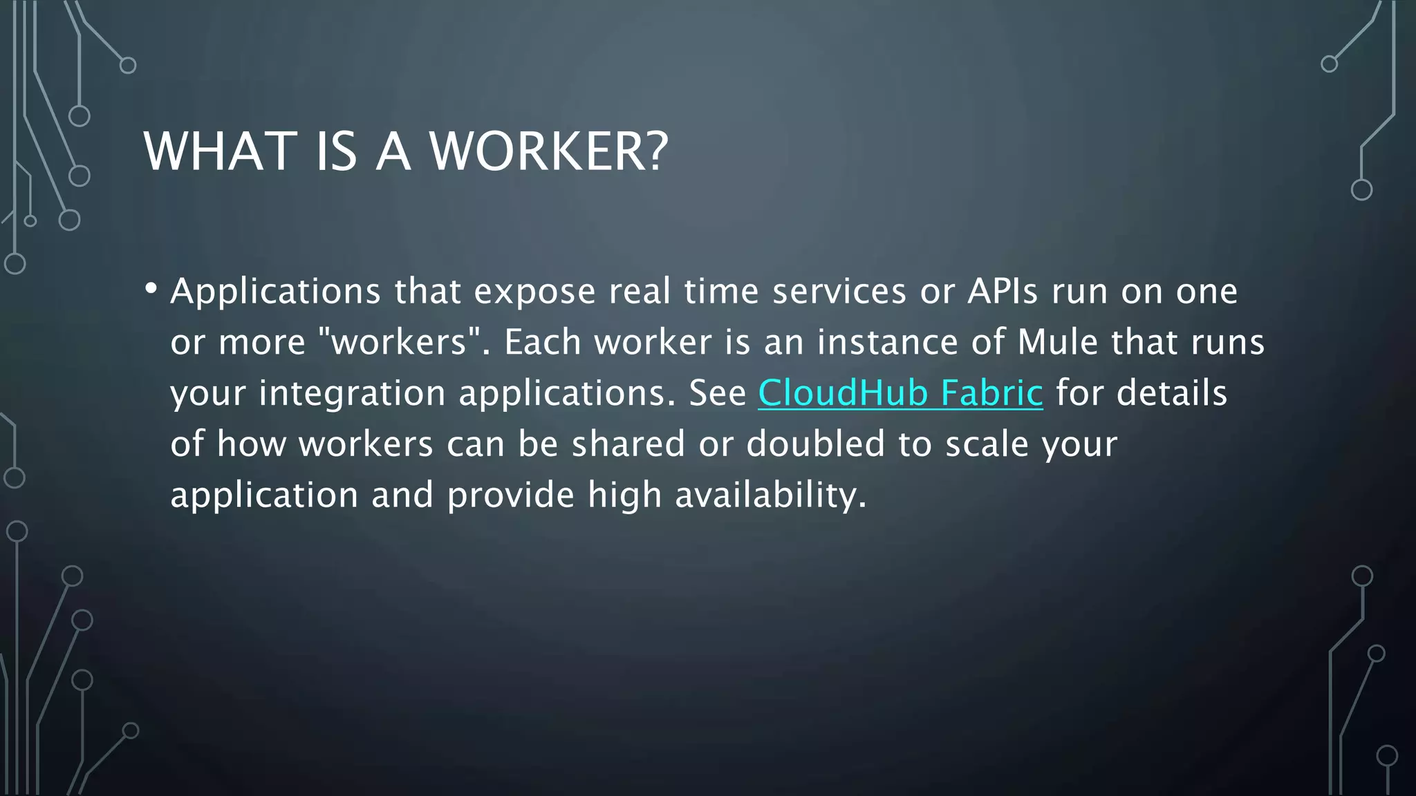 WHAT IS A WORKER?
• Applications that expose real time services or APIs run on one
or more "workers". Each worker is an instance of Mule that runs
your integration applications. See CloudHub Fabric for details
of how workers can be shared or doubled to scale your
application and provide high availability.
 