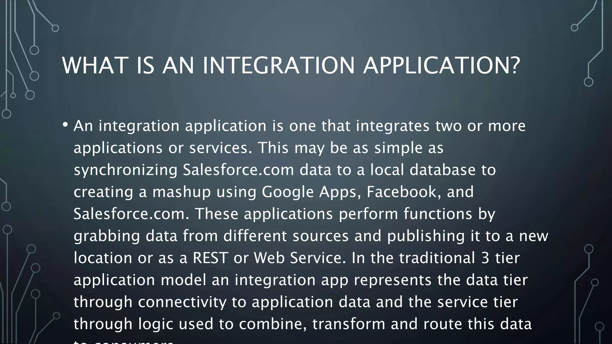WHAT IS AN INTEGRATION APPLICATION?
• An integration application is one that integrates two or more
applications or services. This may be as simple as
synchronizing Salesforce.com data to a local database to
creating a mashup using Google Apps, Facebook, and
Salesforce.com. These applications perform functions by
grabbing data from different sources and publishing it to a new
location or as a REST or Web Service. In the traditional 3 tier
application model an integration app represents the data tier
through connectivity to application data and the service tier
through logic used to combine, transform and route this data
 