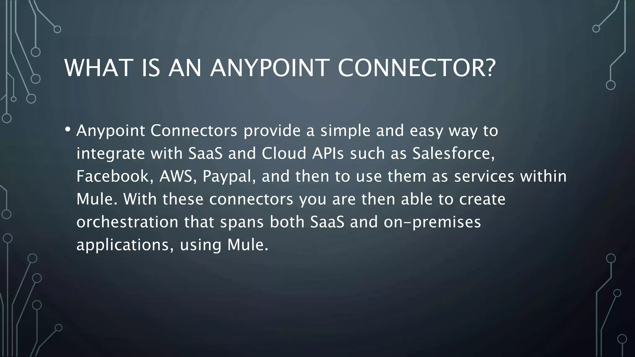 WHAT IS AN ANYPOINT CONNECTOR?
• Anypoint Connectors provide a simple and easy way to
integrate with SaaS and Cloud APIs such as Salesforce,
Facebook, AWS, Paypal, and then to use them as services within
Mule. With these connectors you are then able to create
orchestration that spans both SaaS and on-premises
applications, using Mule.
 