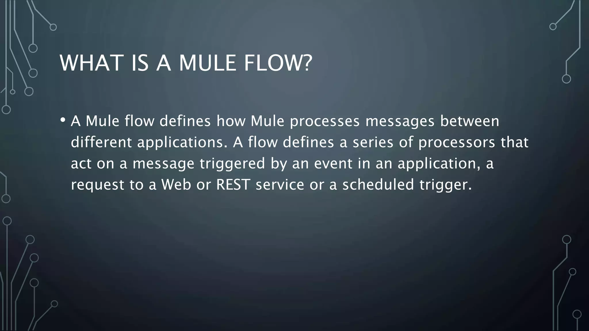 WHAT IS A MULE FLOW?
• A Mule flow defines how Mule processes messages between
different applications. A flow defines a series of processors that
act on a message triggered by an event in an application, a
request to a Web or REST service or a scheduled trigger.
 