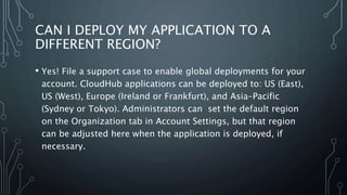 CAN I DEPLOY MY APPLICATION TO A
DIFFERENT REGION?
• Yes! File a support case to enable global deployments for your
account. CloudHub applications can be deployed to: US (East),
US (West), Europe (Ireland or Frankfurt), and Asia-Pacific
(Sydney or Tokyo). Administrators can set the default region
on the Organization tab in Account Settings, but that region
can be adjusted here when the application is deployed, if
necessary.
 