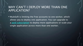 WHY CAN’T I DEPLOY MORE THAN ONE
APPLICATION?
• MuleSoft is limiting the Free accounts to one worker, which
allows you to deploy one application. You can upgrade to
a paid subscription to deploy more applications or scale your
single application across more than one worker.
 