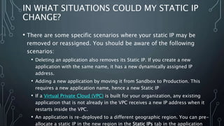 IN WHAT SITUATIONS COULD MY STATIC IP
CHANGE?
• There are some specific scenarios where your static IP may be
removed or reassigned. You should be aware of the following
scenarios:
• Deleting an application also removes its Static IP. If you create a new
application with the same name, it has a new dynamically assigned IP
address.
• Adding a new application by moving it from Sandbox to Production. This
requires a new application name, hence a new Static IP
• If a Virtual Private Cloud (VPC) is built for your organization, any existing
application that is not already in the VPC receives a new IP address when it
restarts inside the VPC.
• An application is re-deployed to a different geographic region. You can pre-
allocate a static IP in the new region in the Static IPs tab in the application
 