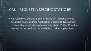 CAN I REQUEST A SPECIFIC STATIC IP?
• No. Cloudhub utilizes a pool of Static IP’s, which are only
assigned to a Cloudhub Application upon first deployment.
If/when that application releases that static IP, that IP address
returns to the pool, and is available to other applications.
 