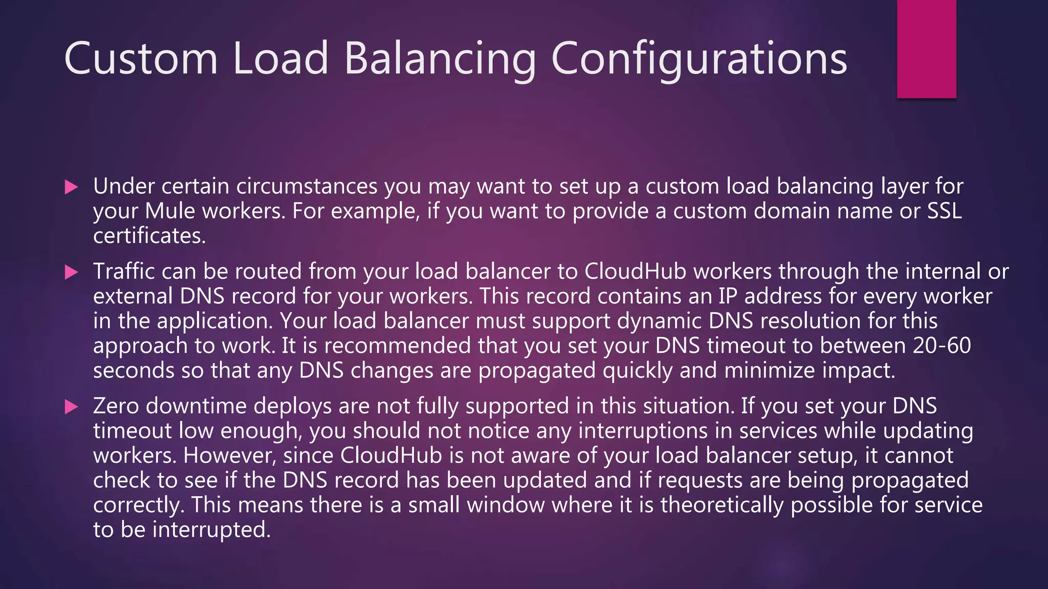 Custom Load Balancing Configurations
 Under certain circumstances you may want to set up a custom load balancing layer for
your Mule workers. For example, if you want to provide a custom domain name or SSL
certificates.
 Traffic can be routed from your load balancer to CloudHub workers through the internal or
external DNS record for your workers. This record contains an IP address for every worker
in the application. Your load balancer must support dynamic DNS resolution for this
approach to work. It is recommended that you set your DNS timeout to between 20-60
seconds so that any DNS changes are propagated quickly and minimize impact.
 Zero downtime deploys are not fully supported in this situation. If you set your DNS
timeout low enough, you should not notice any interruptions in services while updating
workers. However, since CloudHub is not aware of your load balancer setup, it cannot
check to see if the DNS record has been updated and if requests are being propagated
correctly. This means there is a small window where it is theoretically possible for service
to be interrupted.
 