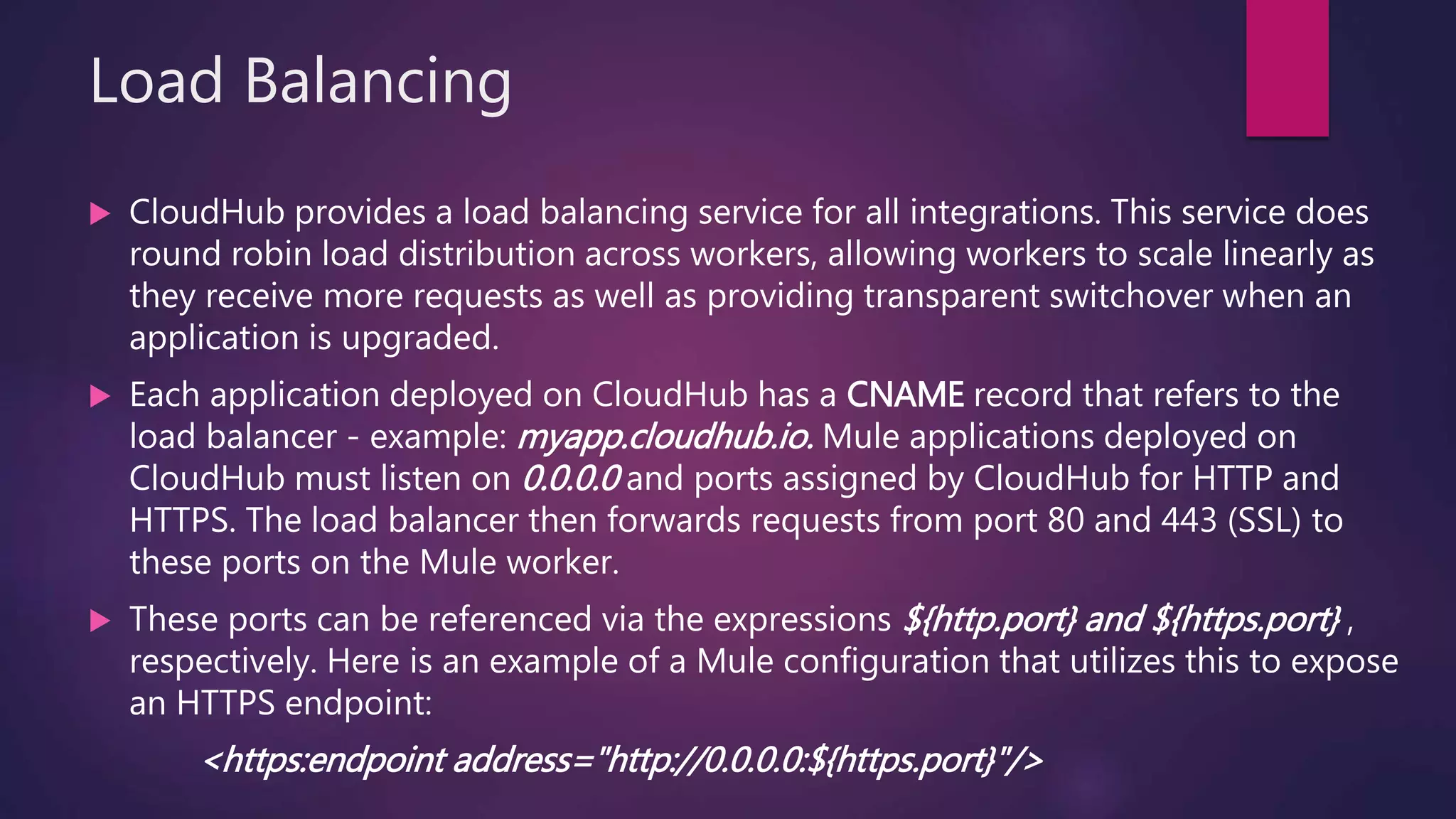 Load Balancing
 CloudHub provides a load balancing service for all integrations. This service does
round robin load distribution across workers, allowing workers to scale linearly as
they receive more requests as well as providing transparent switchover when an
application is upgraded.
 Each application deployed on CloudHub has a CNAME record that refers to the
load balancer - example: myapp.cloudhub.io. Mule applications deployed on
CloudHub must listen on 0.0.0.0 and ports assigned by CloudHub for HTTP and
HTTPS. The load balancer then forwards requests from port 80 and 443 (SSL) to
these ports on the Mule worker.
 These ports can be referenced via the expressions ${http.port} and ${https.port} ,
respectively. Here is an example of a Mule configuration that utilizes this to expose
an HTTPS endpoint:
<https:endpoint address="http://0.0.0.0:${https.port}"/>
 