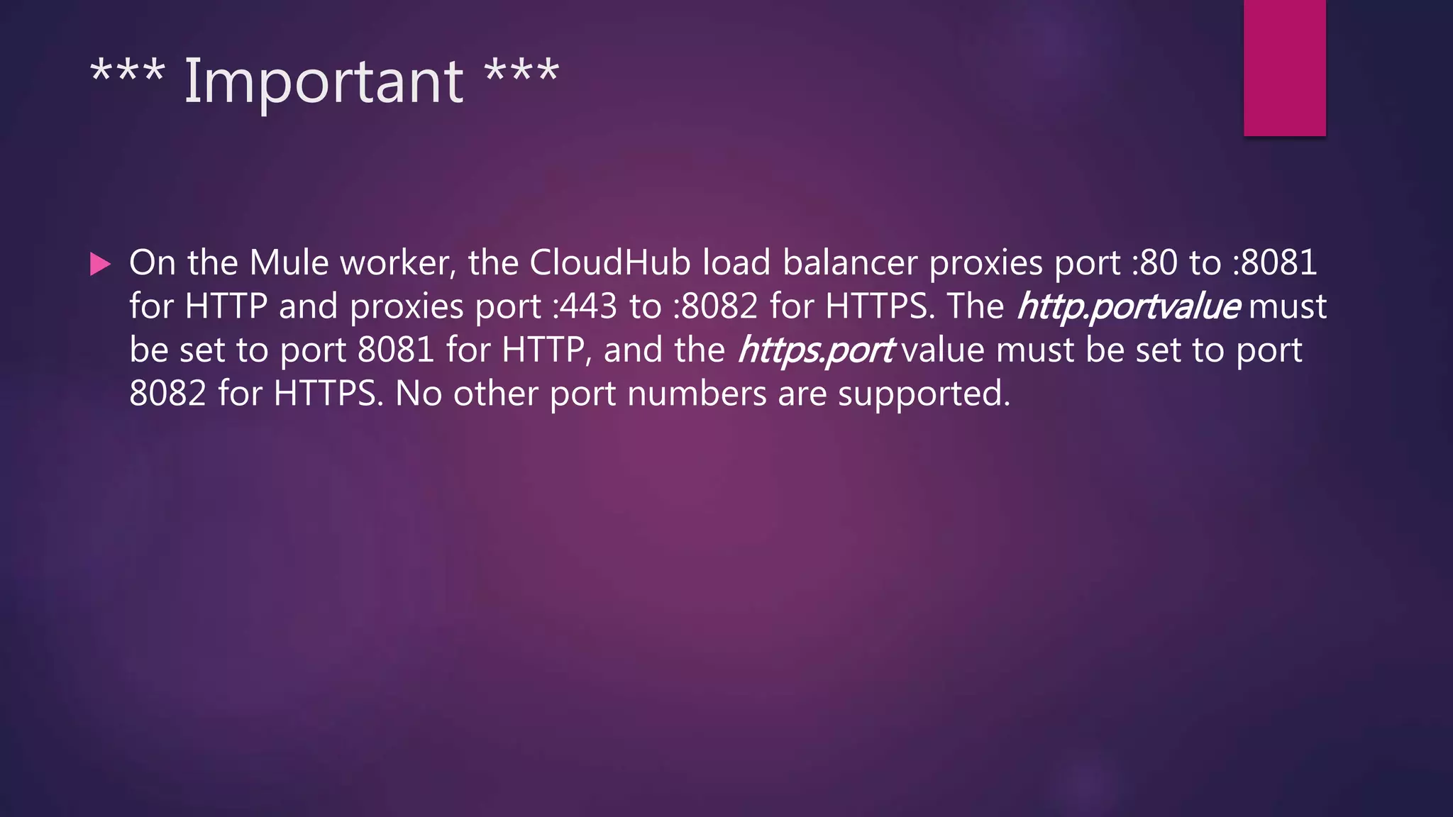 *** Important ***
 On the Mule worker, the CloudHub load balancer proxies port :80 to :8081
for HTTP and proxies port :443 to :8082 for HTTPS. The http.portvalue must
be set to port 8081 for HTTP, and the https.port value must be set to port
8082 for HTTPS. No other port numbers are supported.
 