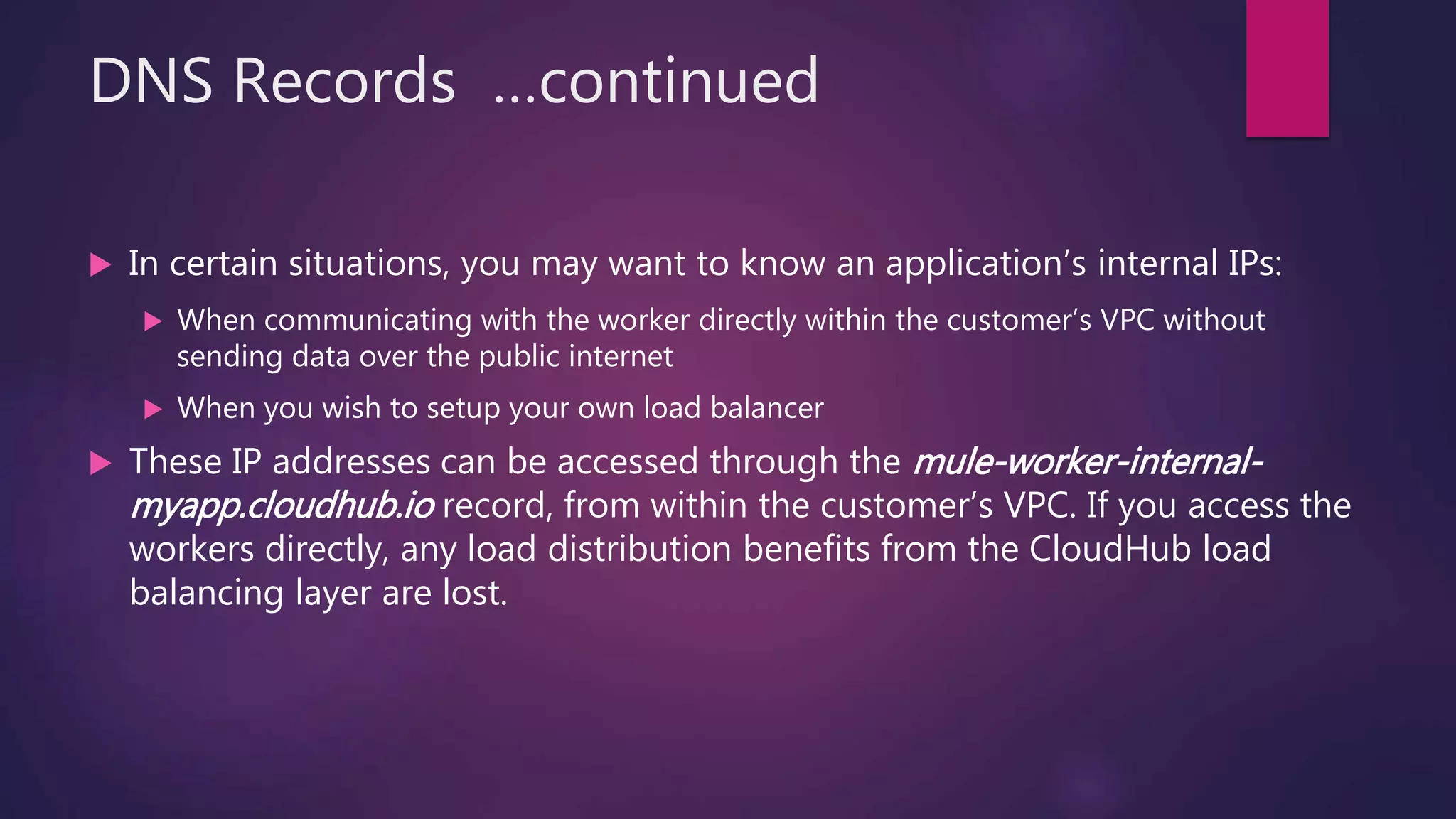 DNS Records …continued
 In certain situations, you may want to know an application’s internal IPs:
 When communicating with the worker directly within the customer’s VPC without
sending data over the public internet
 When you wish to setup your own load balancer
 These IP addresses can be accessed through the mule-worker-internal-
myapp.cloudhub.io record, from within the customer’s VPC. If you access the
workers directly, any load distribution benefits from the CloudHub load
balancing layer are lost.
 