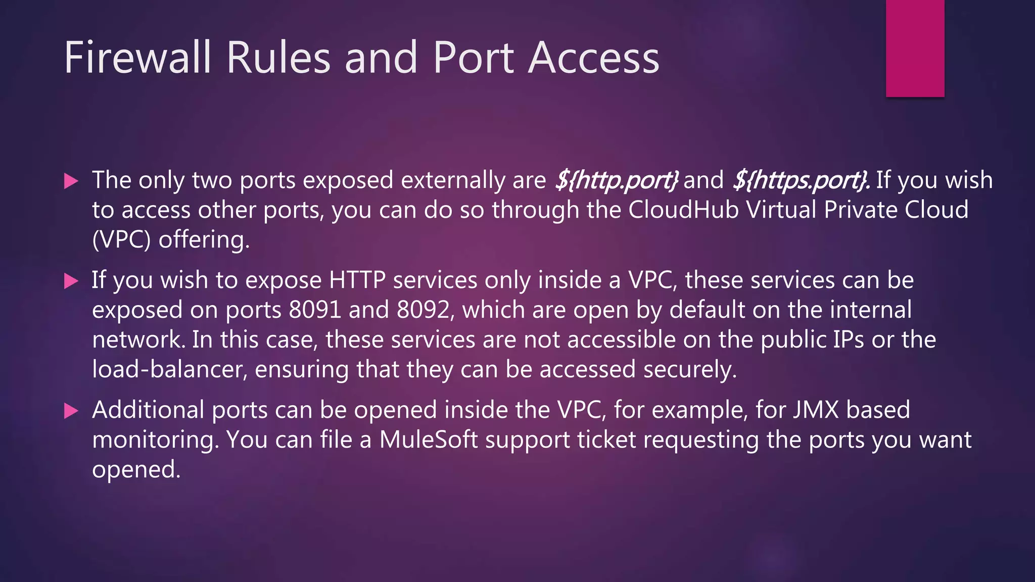 Firewall Rules and Port Access
 The only two ports exposed externally are ${http.port} and ${https.port}. If you wish
to access other ports, you can do so through the CloudHub Virtual Private Cloud
(VPC) offering.
 If you wish to expose HTTP services only inside a VPC, these services can be
exposed on ports 8091 and 8092, which are open by default on the internal
network. In this case, these services are not accessible on the public IPs or the
load-balancer, ensuring that they can be accessed securely.
 Additional ports can be opened inside the VPC, for example, for JMX based
monitoring. You can file a MuleSoft support ticket requesting the ports you want
opened.
 