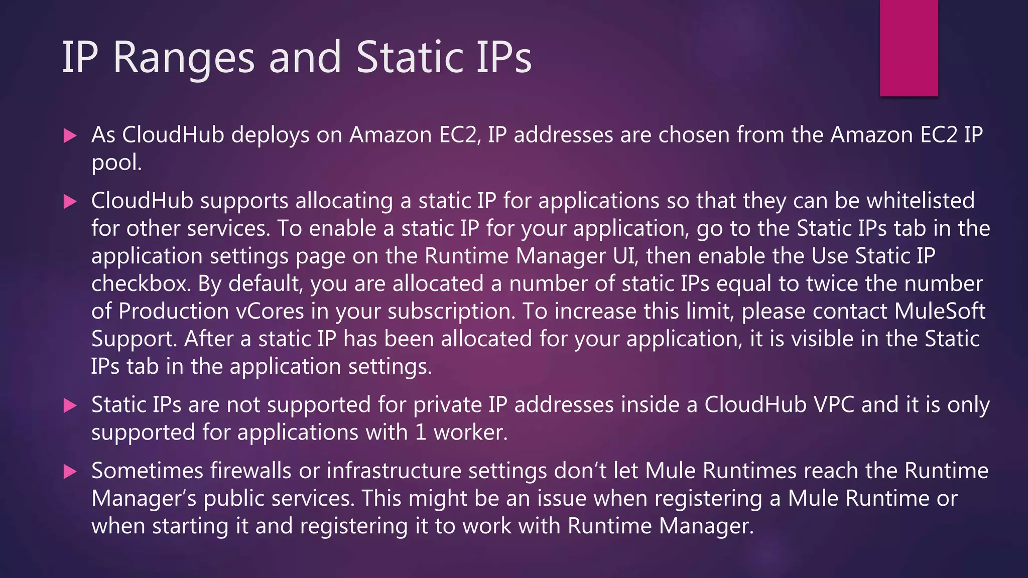 IP Ranges and Static IPs
 As CloudHub deploys on Amazon EC2, IP addresses are chosen from the Amazon EC2 IP
pool.
 CloudHub supports allocating a static IP for applications so that they can be whitelisted
for other services. To enable a static IP for your application, go to the Static IPs tab in the
application settings page on the Runtime Manager UI, then enable the Use Static IP
checkbox. By default, you are allocated a number of static IPs equal to twice the number
of Production vCores in your subscription. To increase this limit, please contact MuleSoft
Support. After a static IP has been allocated for your application, it is visible in the Static
IPs tab in the application settings.
 Static IPs are not supported for private IP addresses inside a CloudHub VPC and it is only
supported for applications with 1 worker.
 Sometimes firewalls or infrastructure settings don’t let Mule Runtimes reach the Runtime
Manager’s public services. This might be an issue when registering a Mule Runtime or
when starting it and registering it to work with Runtime Manager.
 
