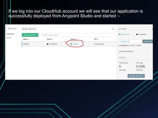 If we log into our CloudHub account we will see that our application is
successfully deployed from Anypoint Studio and started :-
 