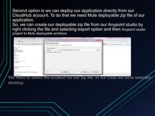 Second option is we can deploy our application directly from our
CloudHub account. To do that we need Mule deployable zip file of our
application.
So, we can create our deployable zip file from our Anypoint studio by
right clicking the file and selecting export option and then Anypoint studio
project to Mule deployable archeive.
 